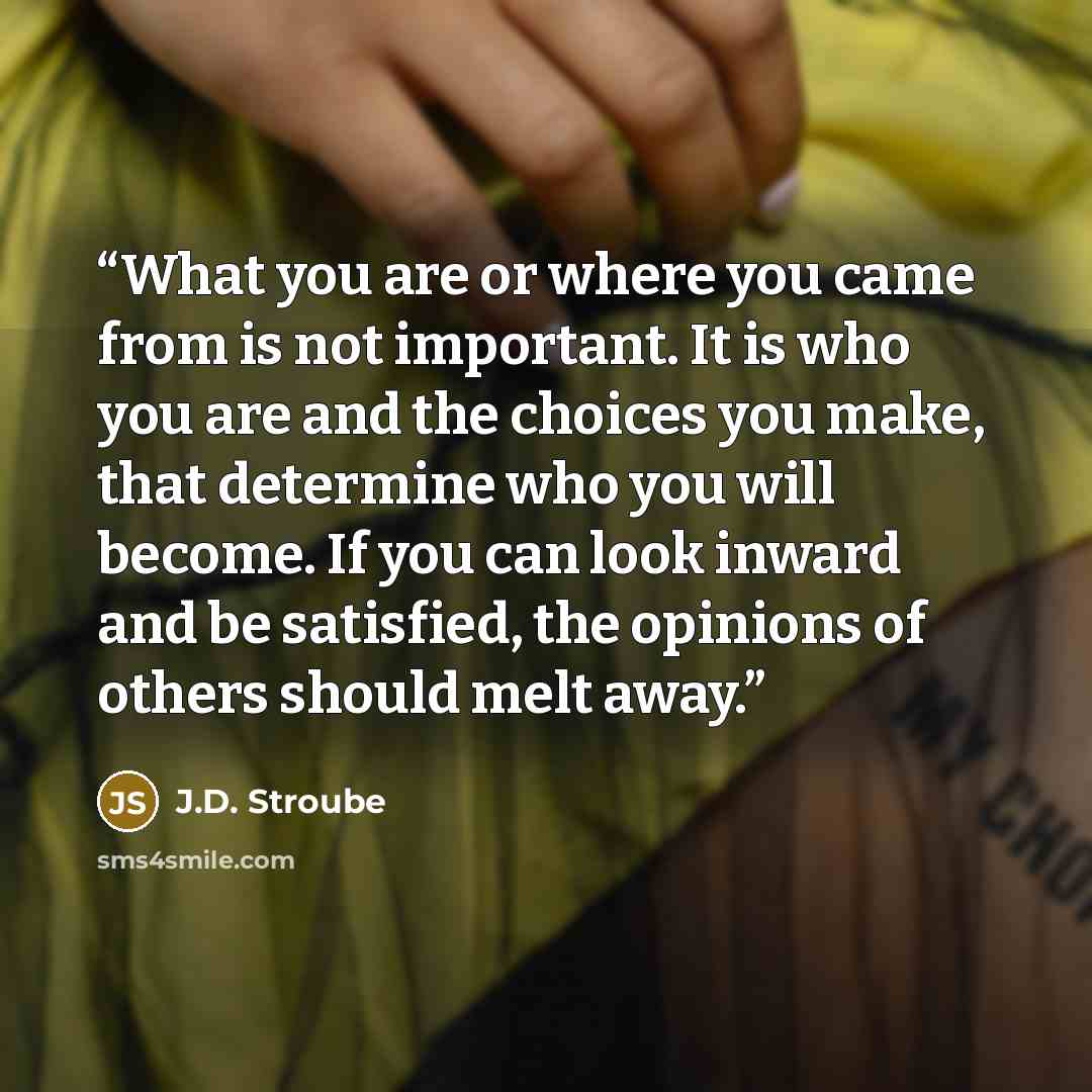 “What you are or where you came from is not important. It is who you are and the choices you make, that determine who you will become. If you can look inward and be satisfied, the opinions of others should melt away.” quote by J.D. Stroube
