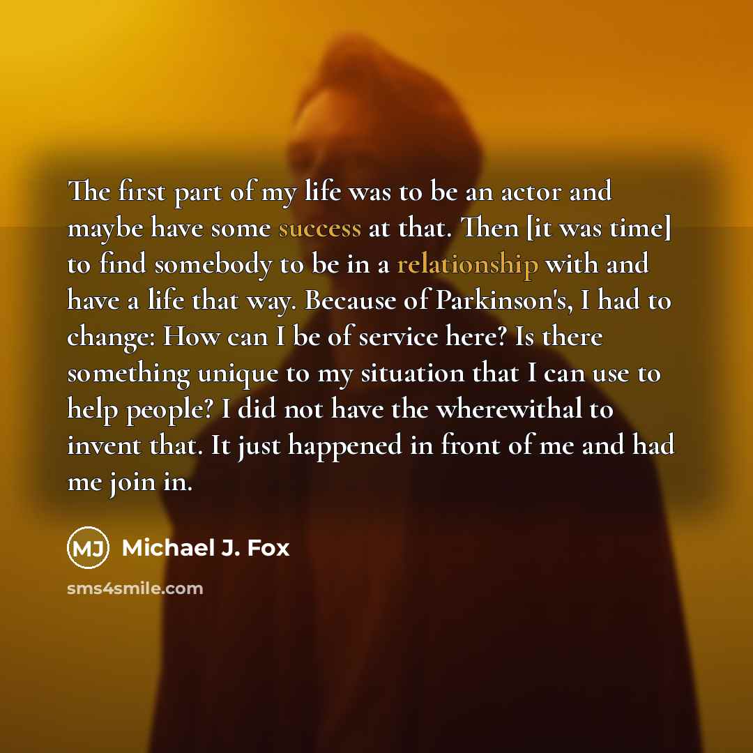 “The first part of my life was to be an actor and maybe have some success at that. Then [it was time] to find somebody to be in a relationship with and have a life that way. Because of Parkinson's, I had to change: How can I be of service here? Is there something unique to my situation that I can…” quote by Michael J. Fox