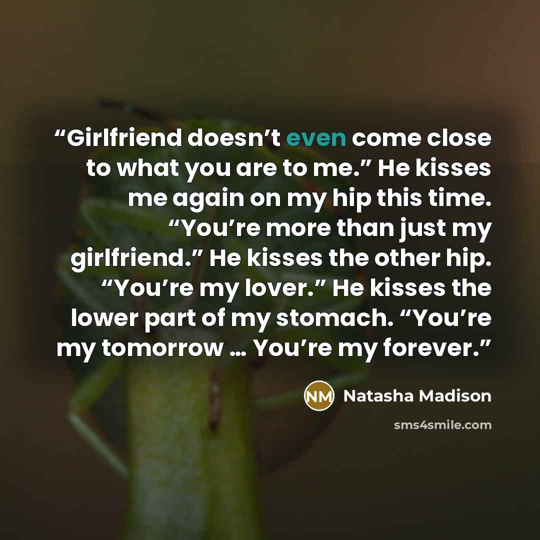 “Girlfriend doesn’t even come close to what you are to me.” He kisses me again on my hip this time. “You’re more than just my girlfriend.” He kisses the other hip. “You’re my lover.” He kisses the lower part of my stomach. “You’re my tomorrow … You’re my forever.” quote by Natasha Madison