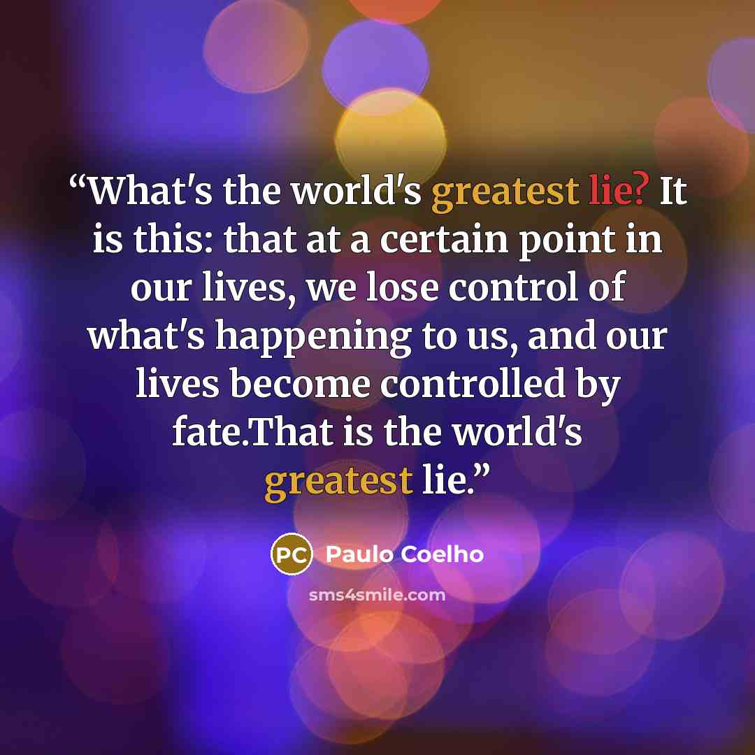 “What's the world's greatest lie? It is this: that at a certain point in our lives, we lose control of what's happening to us, and our lives become controlled by fate.That is the world's greatest lie.” quote by Paulo Coelho