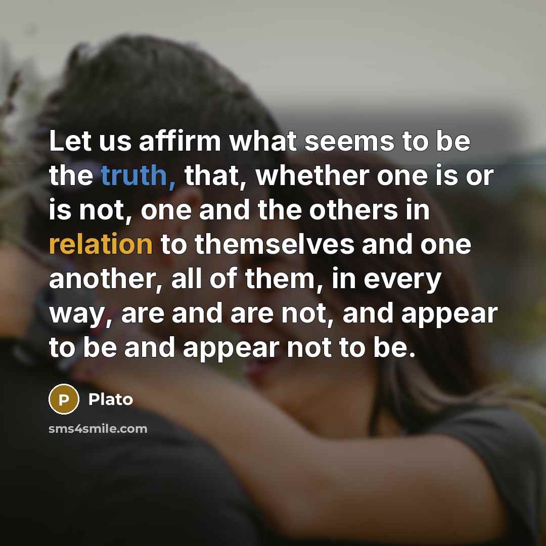 “Let us affirm what seems to be the truth, that, whether one is or is not, one and the others in relation to themselves and one another, all of them, in every way, are and are not, and appear to be and appear not to be.” quote by Plato
