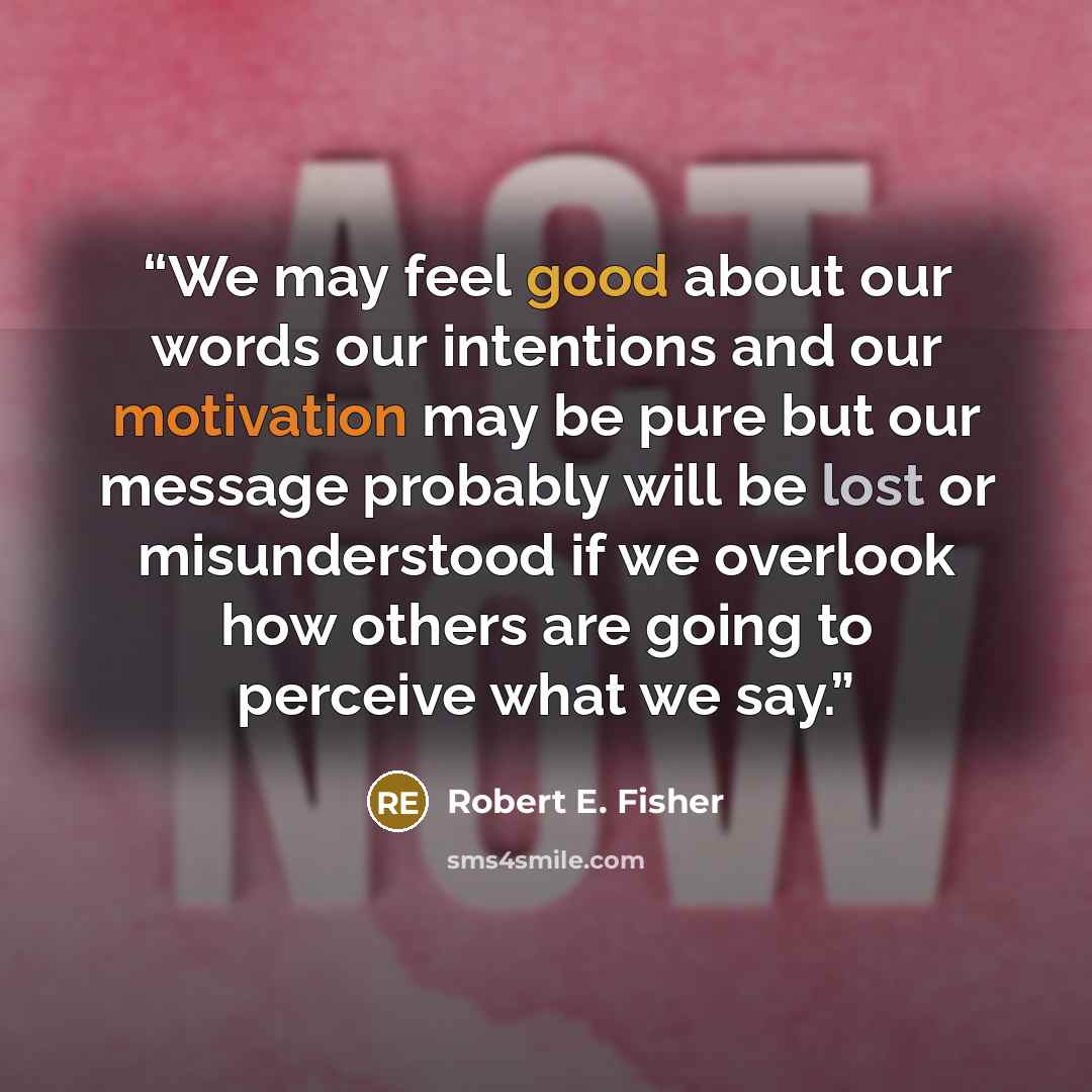 “We may feel good about our words our intentions and our motivation may be pure but our message probably will be lost or misunderstood if we overlook how others are going to perceive what we say.” quote by Robert E. Fisher