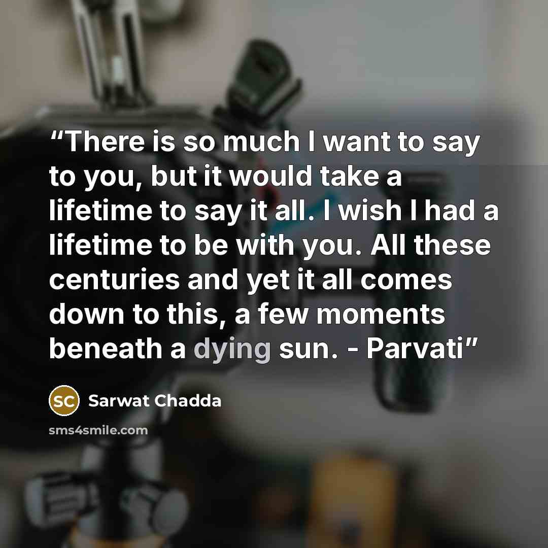 “There is so much I want to say to you, but it would take a lifetime to say it all. I wish I had a lifetime to be with you. All these centuries and yet it all comes down to this, a few moments beneath a dying sun. - Parvati” quote by Sarwat Chadda