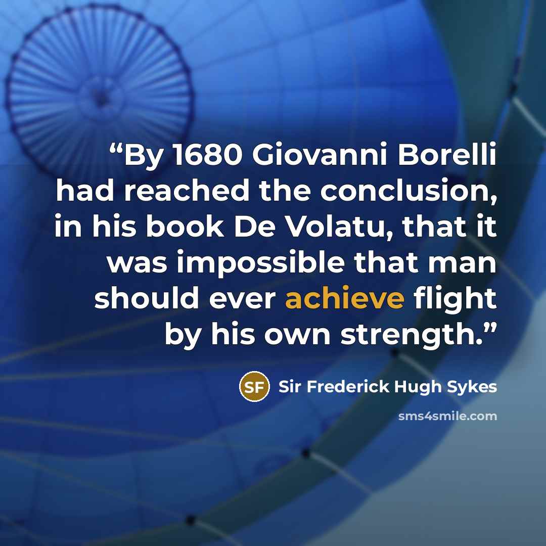 “By 1680 Giovanni Borelli had reached the conclusion, in his book De Volatu, that it was impossible that man should ever achieve flight by his own strength.” quote by Sir Frederick Hugh Sykes