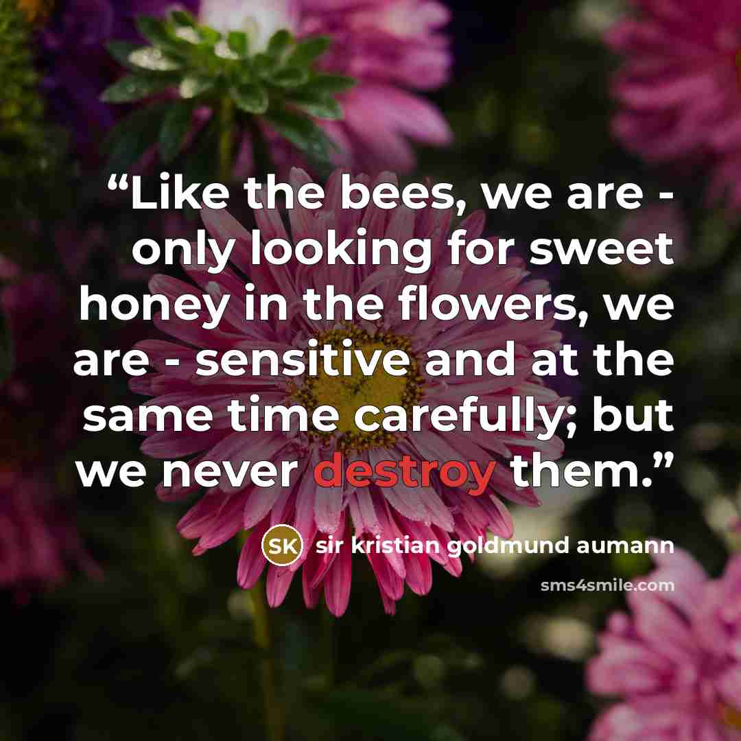 “Like the bees, we are - only looking for sweet honey in the flowers, we are - sensitive and at the same time carefully; but we never destroy them.” quote by sir kristian goldmund aumann