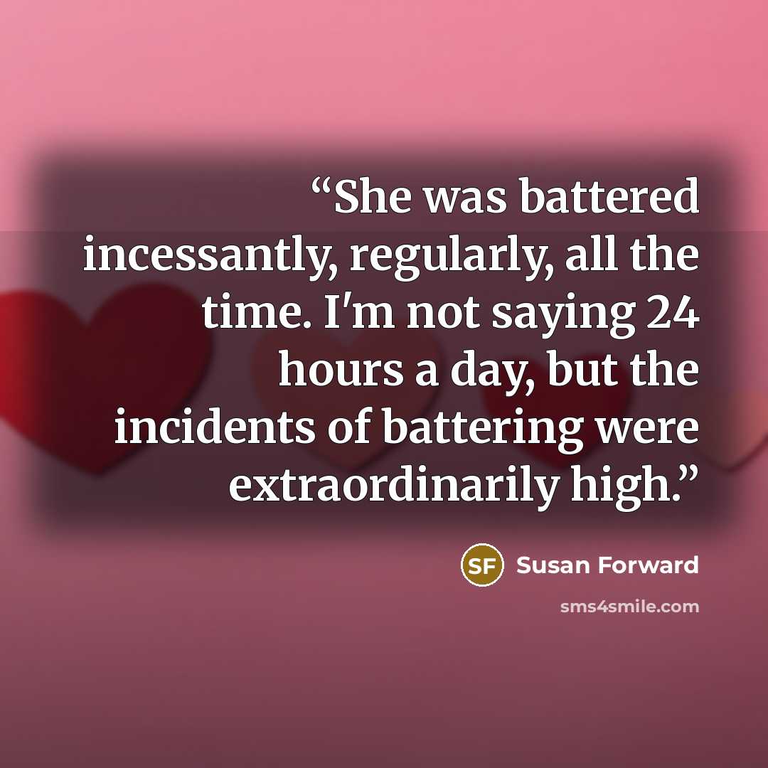 “She was battered incessantly, regularly, all the time. I'm not saying 24 hours a day, but the incidents of battering were extraordinarily high.” quote by Susan Forward