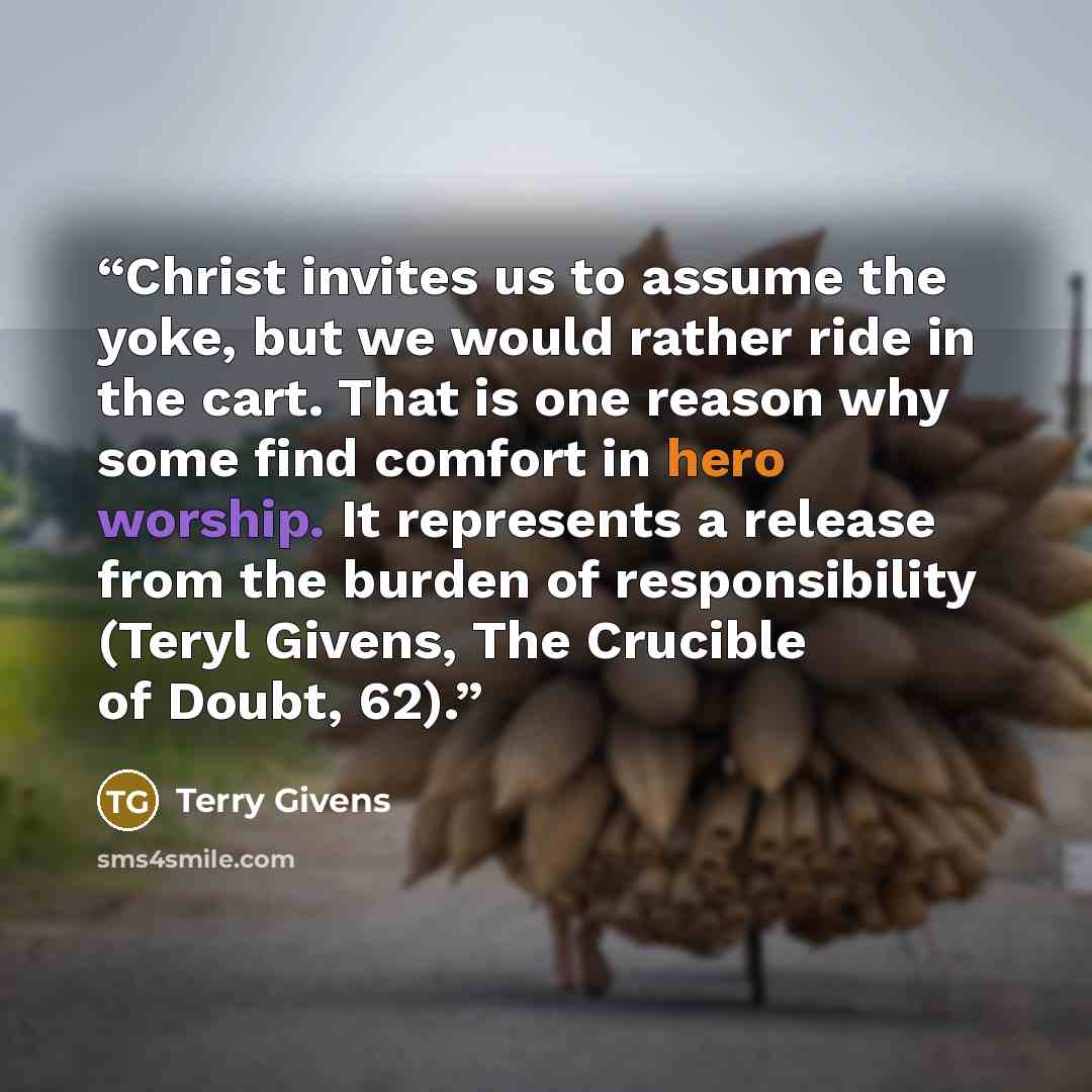 “Christ invites us to assume the yoke, but we would rather ride in the cart. That is one reason why some find comfort in hero worship. It represents a release from the burden of responsibility (Teryl Givens, The Crucible of Doubt, 62).” quote by Terry Givens
