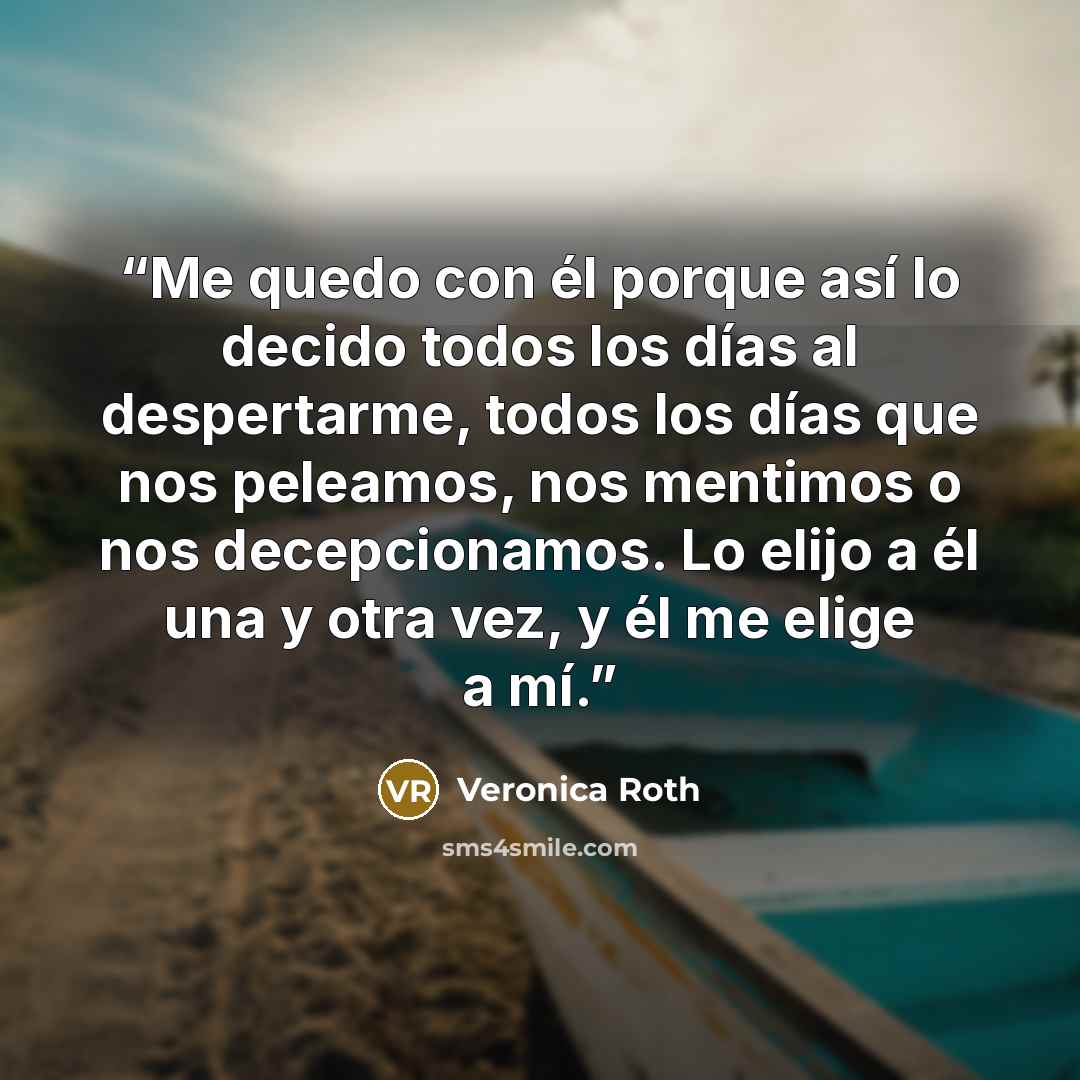 “Me quedo con él porque así lo decido todos los días al despertarme, todos los días que nos peleamos, nos mentimos o nos decepcionamos. Lo elijo a él una y otra vez, y él me elige a mí.” quote by Veronica Roth