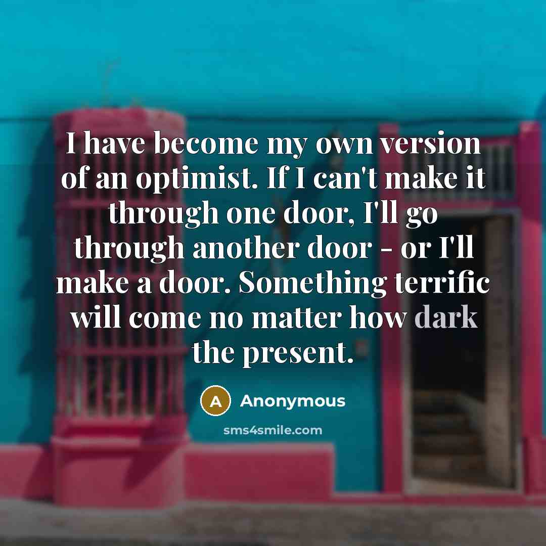 “I have become my own version of an optimist. If I can't make it through one door, I'll go through another door - or I'll make a door. Something terrific will come no matter how dark the present.” quote by Anonymous