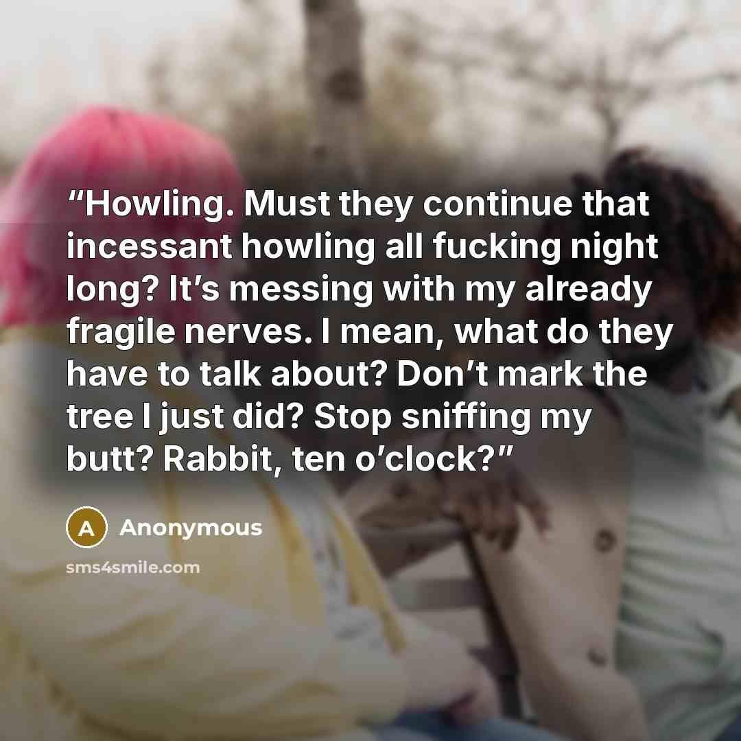 “Howling. Must they continue that incessant howling all fucking night long? It’s messing with my already fragile nerves. I mean, what do they have to talk about? Don’t mark the tree I just did? Stop sniffing my butt? Rabbit, ten o’clock?” quote by Anonymous