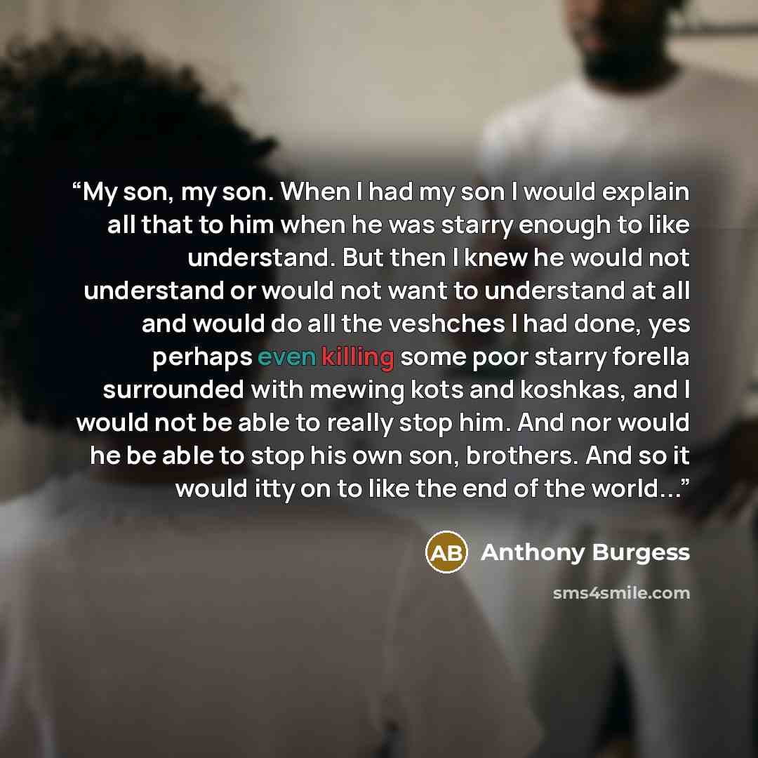 “My son, my son. When I had my son I would explain all that to him when he was starry enough to like understand. But then I knew he would not understand or would not want to understand at all and would do all the veshches I had done, yes perhaps even killing some poor starry forella surrounded with…” quote by Anthony Burgess