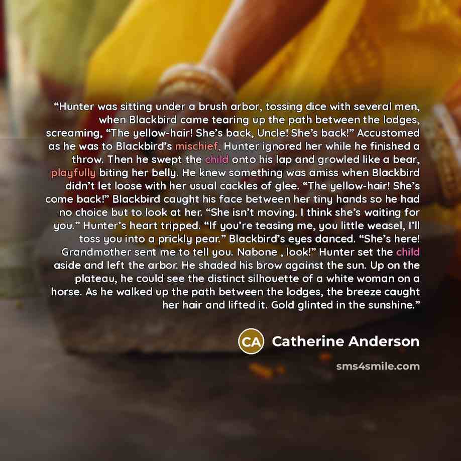 “Hunter was sitting under a brush arbor, tossing dice with several men, when Blackbird came tearing up the path between the lodges, screaming, “The yellow-hair! She’s back, Uncle! She’s back!” Accustomed as he was to Blackbird’s mischief, Hunter ignored her while he finished a throw. Then he swept…” quote by Catherine Anderson