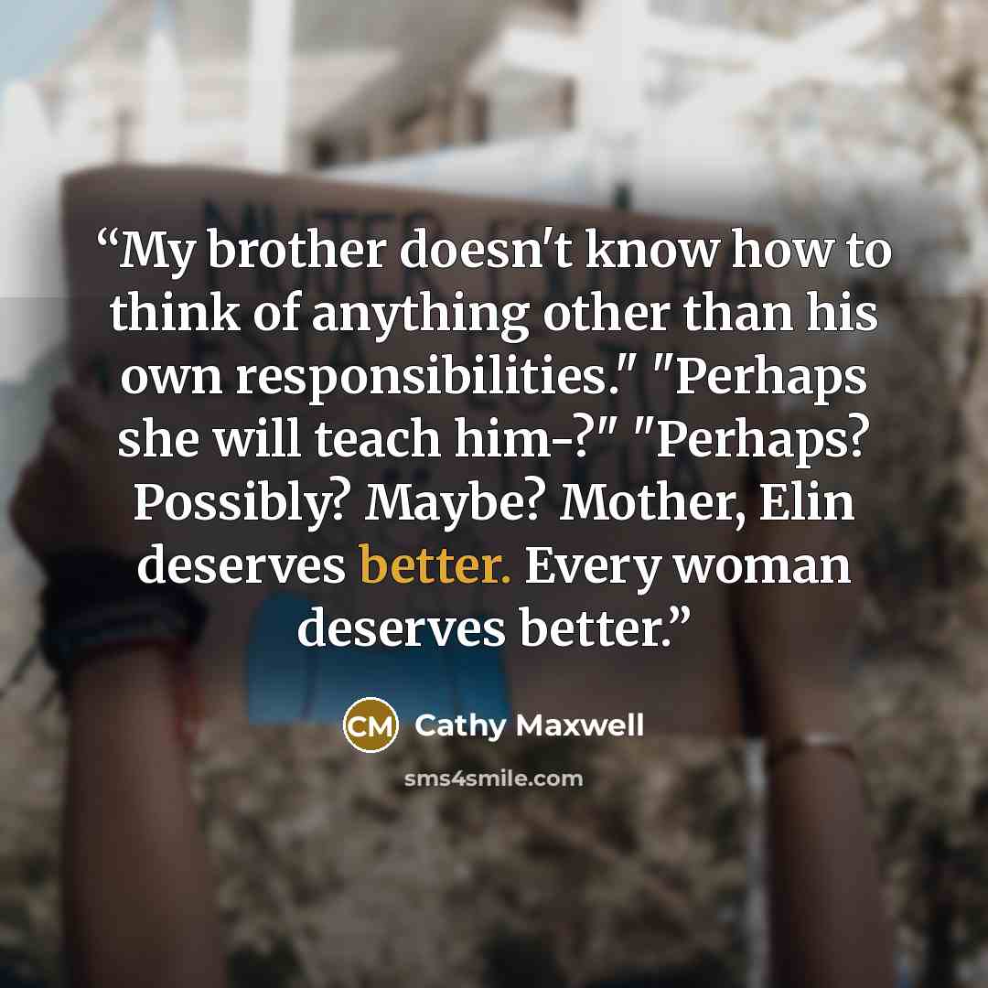 “My brother doesn't know how to think of anything other than his own responsibilities." "Perhaps she will teach him-?" "Perhaps? Possibly? Maybe? Mother, Elin deserves better. Every woman deserves better.” quote by Cathy Maxwell