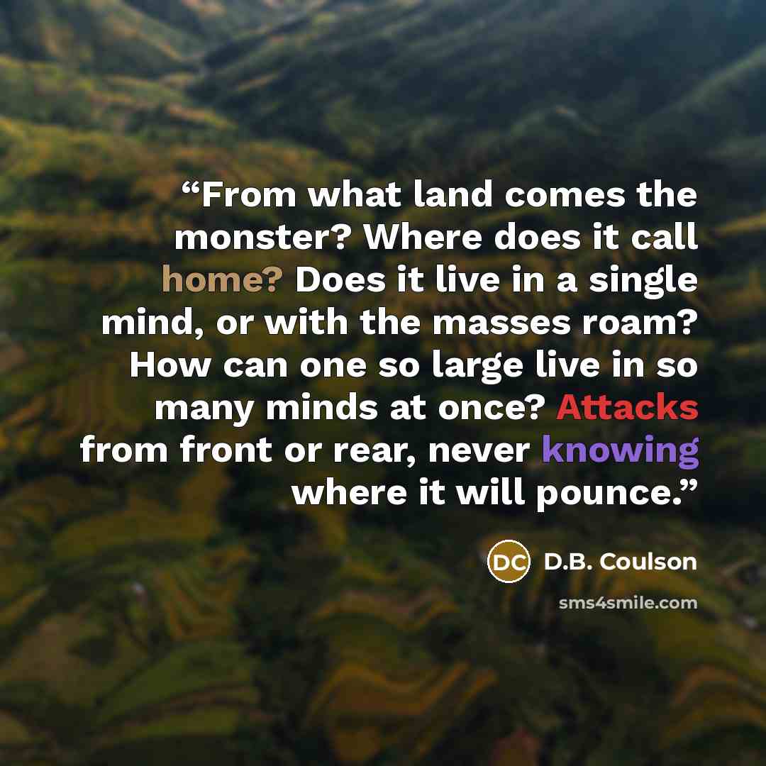 “From what land comes the monster? Where does it call home? Does it live in a single mind, or with the masses roam? How can one so large live in so many minds at once? Attacks from front or rear, never knowing where it will pounce.” quote by D.B. Coulson