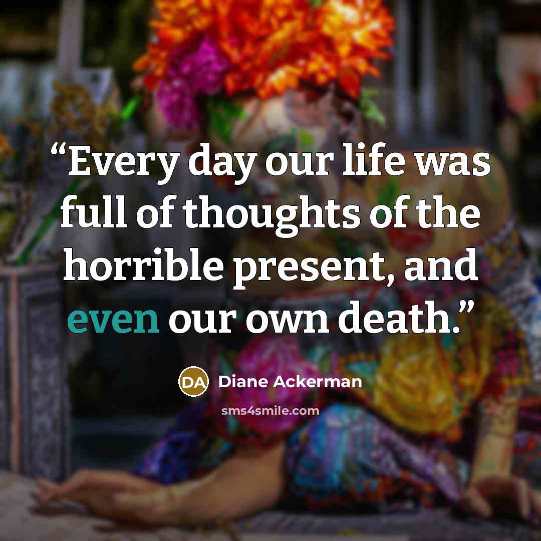 “Every day our life was full of thoughts of the horrible present, and even our own death.” quote by Diane Ackerman