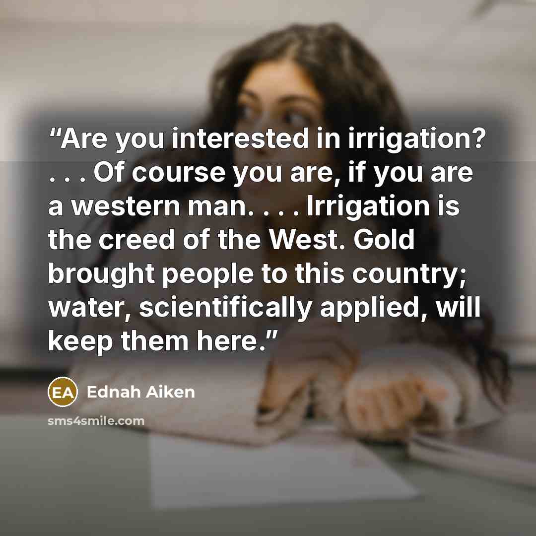 “Are you interested in irrigation? . . . Of course you are, if you are a western man. . . . Irrigation is the creed of the West. Gold brought people to this country; water, scientifically applied, will keep them here.” quote by Ednah Aiken