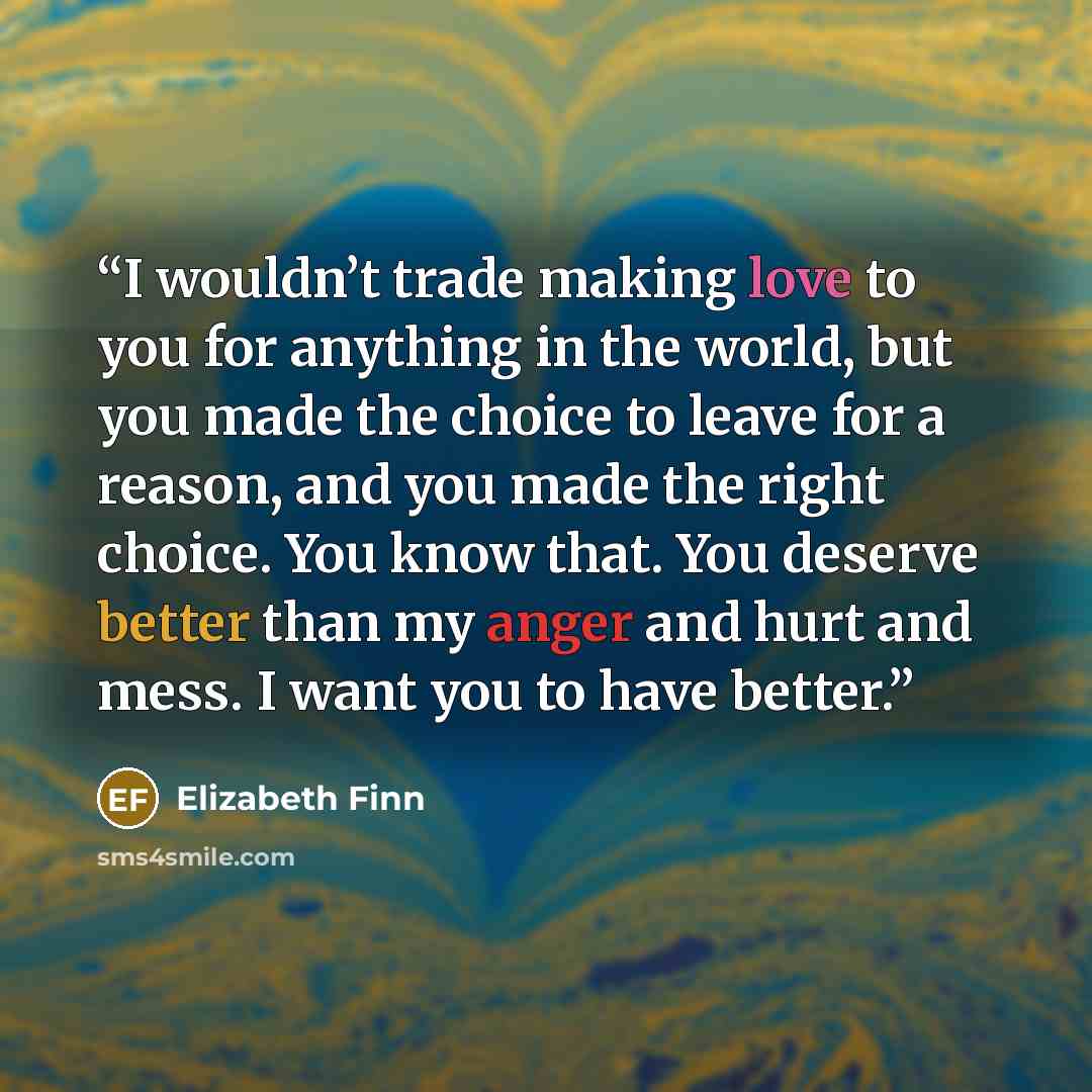 “I wouldn’t trade making love to you for anything in the world, but you made the choice to leave for a reason, and you made the right choice. You know that. You deserve better than my anger and hurt and mess. I want you to have better.” quote by Elizabeth Finn