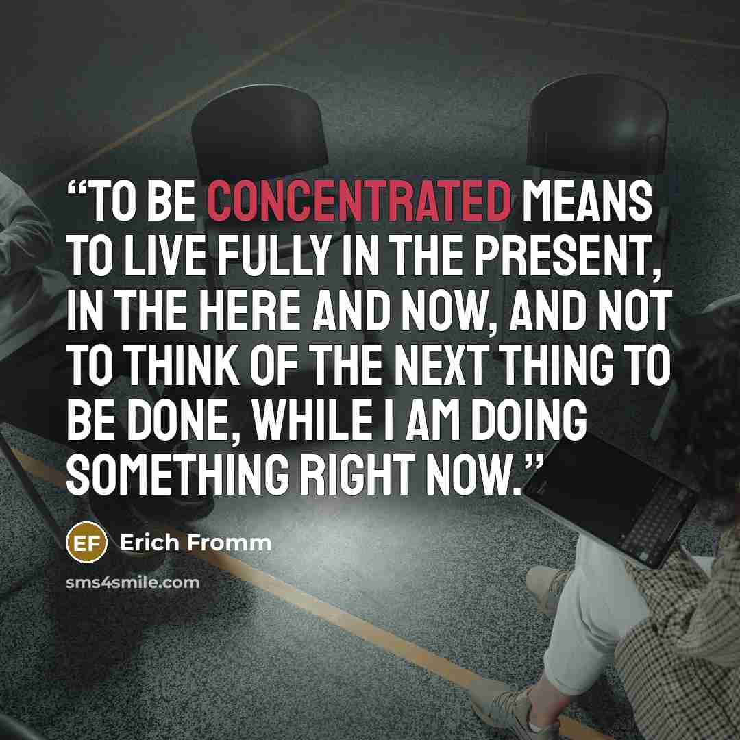 “To be concentrated means to live fully in the present, in the here and now, and not to think of the next thing to be done, while I am doing something right now.” quote by Erich Fromm