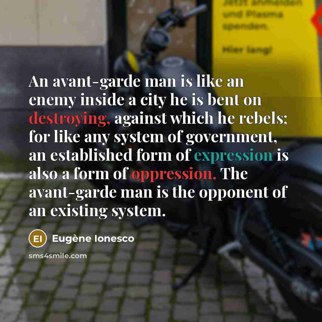 “An avant-garde man is like an enemy inside a city he is bent on destroying, against which he rebels; for like any system of government, an established form of expression is also a form of oppression. The avant-garde man is the opponent of an existing system.” quote by Eugene Ionesco