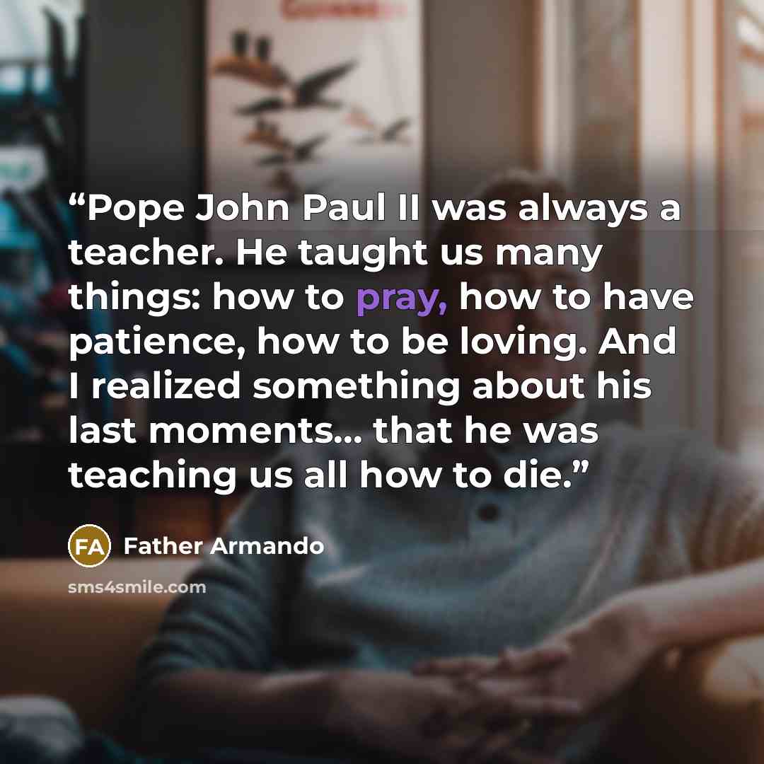 “Pope John Paul II was always a teacher. He taught us many things: how to pray, how to have patience, how to be loving. And I realized something about his last moments… that he was teaching us all how to die.” quote by Father Armando