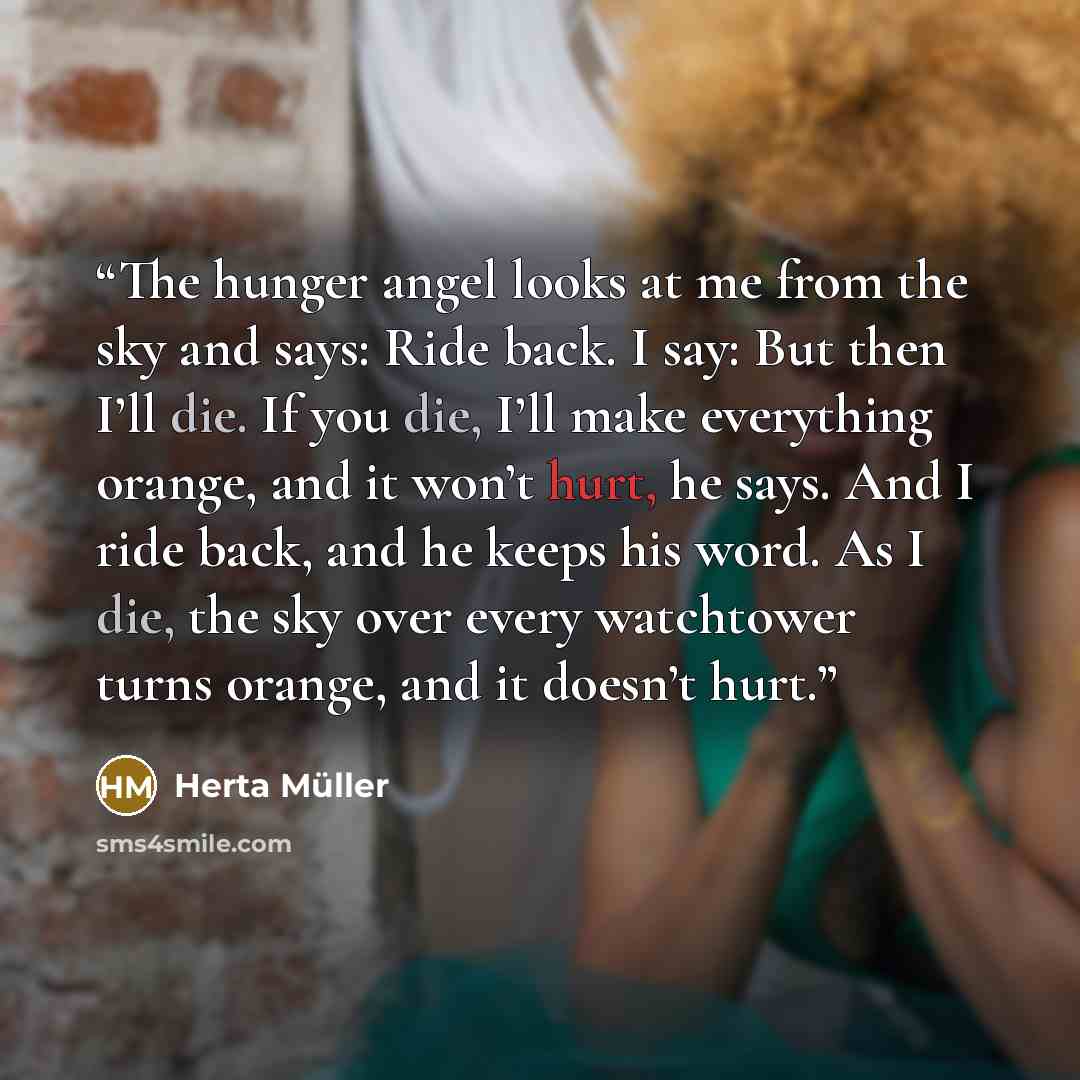 “The hunger angel looks at me from the sky and says: Ride back. I say: But then I’ll die. If you die, I’ll make everything orange, and it won’t hurt, he says. And I ride back, and he keeps his word. As I die, the sky over every watchtower turns orange, and it doesn’t hurt.” quote by Herta Müller
