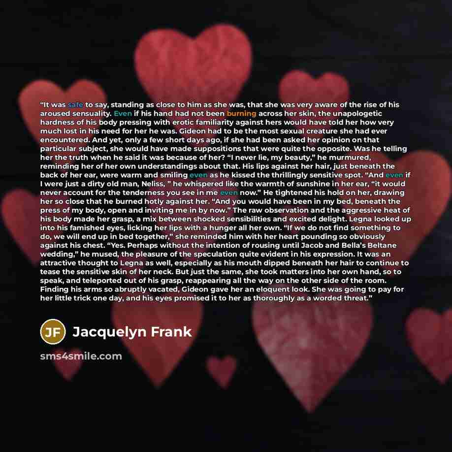 “It was safe to say, standing as close to him as she was, that she was very aware of the rise of his aroused sensuality. Even if his hand had not been burning across her skin, the unapologetic hardness of his body pressing with erotic familiarity against hers would have told her how very much lost…” quote by Jacquelyn Frank