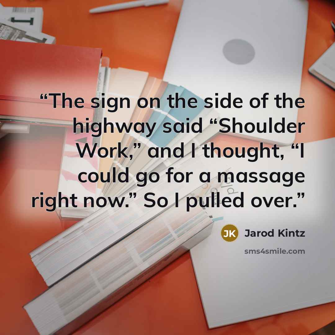 “The sign on the side of the highway said “Shoulder Work,” and I thought, “I could go for a massage right now.” So I pulled over.” quote by Jarod Kintz