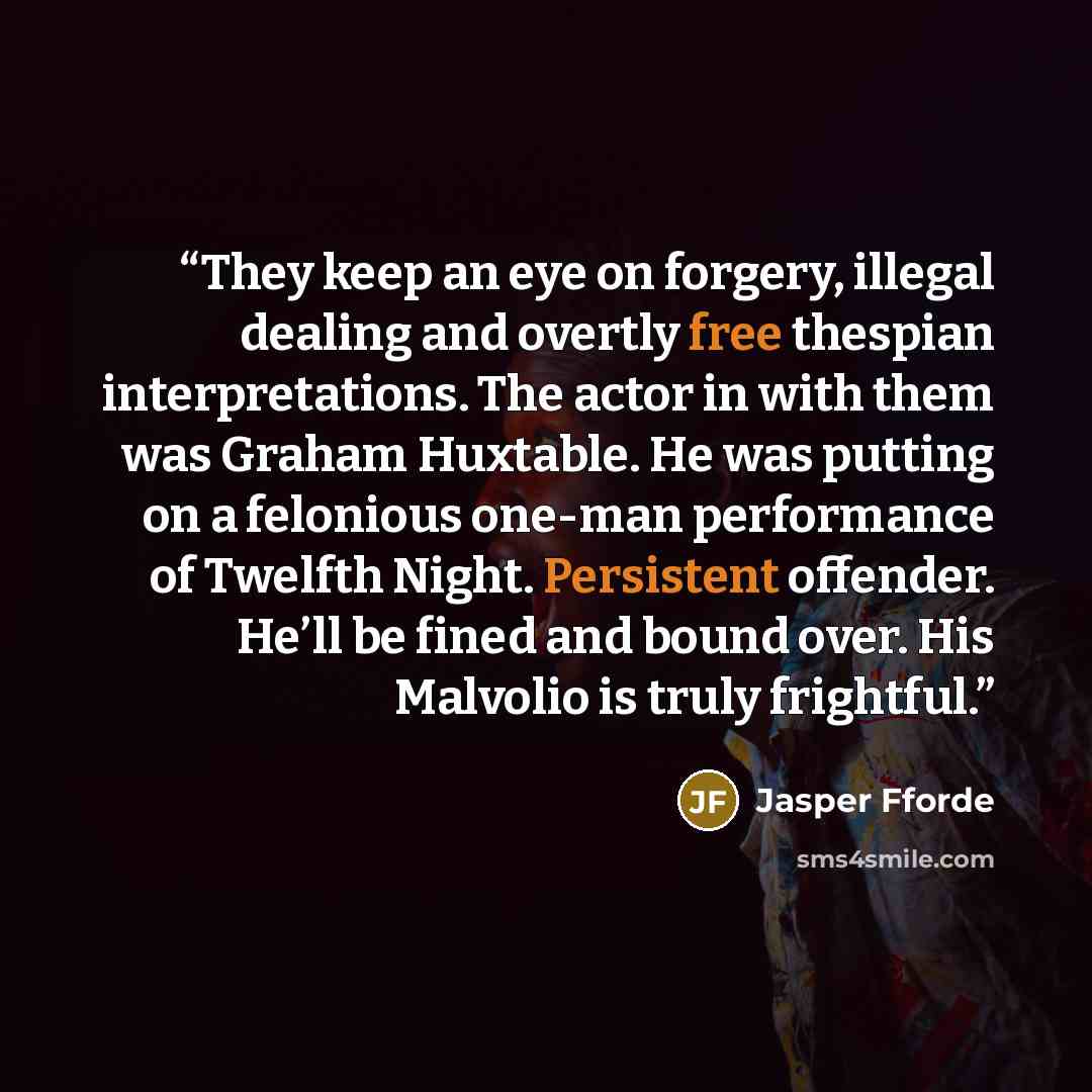 “They keep an eye on forgery, illegal dealing and overtly free thespian interpretations. The actor in with them was Graham Huxtable. He was putting on a felonious one-man performance of Twelfth Night. Persistent offender. He’ll be fined and bound over. His Malvolio is truly frightful.” quote by Jasper Fforde