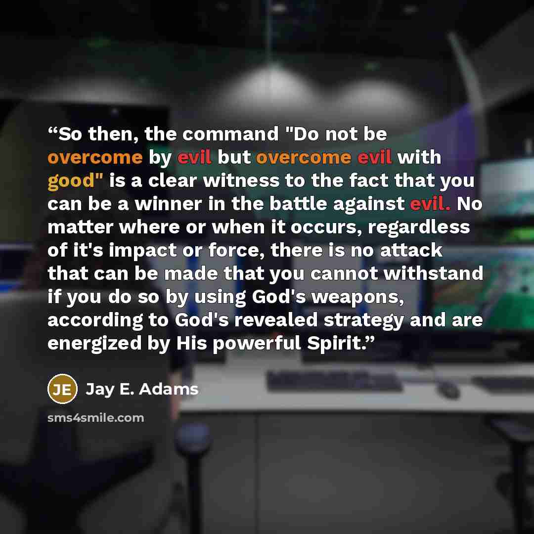 “So then, the command "Do not be overcome by evil but overcome evil with good" is a clear witness to the fact that you can be a winner in the battle against evil. No matter where or when it occurs, regardless of it's impact or force, there is no attack that can be made that you cannot withstand if…” quote by Jay E. Adams