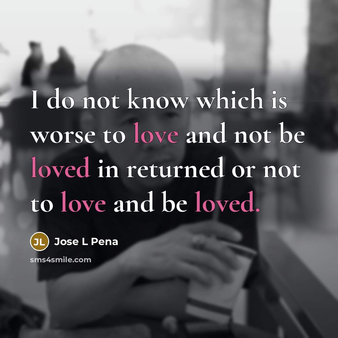 “I do not know which is worse to love and not be loved in returned or not to love and be loved.” quote by Jose L Pena