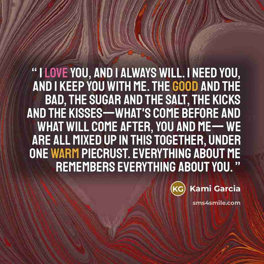 “I love you, and I always will. I need you, and I keep you with me. The good and the bad, the sugar and the salt, the kicks and the kisses—what's come before and what will come after, you and me— We are all mixed up in this together, under one warm piecrust. Everything about me remembers everything…” quote by Kami Garcia