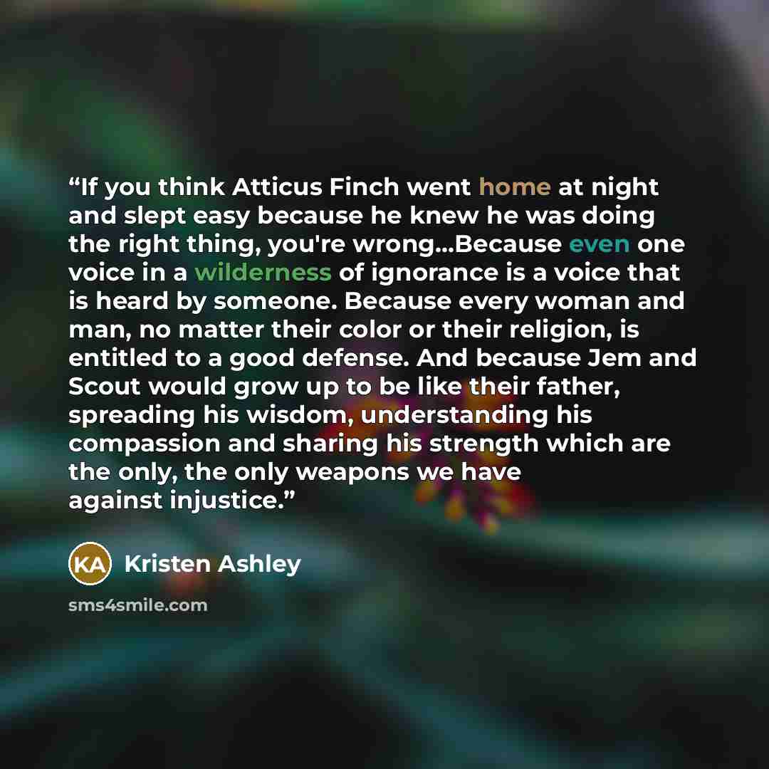 “If you think Atticus Finch went home at night and slept easy because he knew he was doing the right thing, you're wrong…Because even one voice in a wilderness of ignorance is a voice that is heard by someone. Because every woman and man, no matter their color or their religion, is entitled to a…” quote by Kristen Ashley