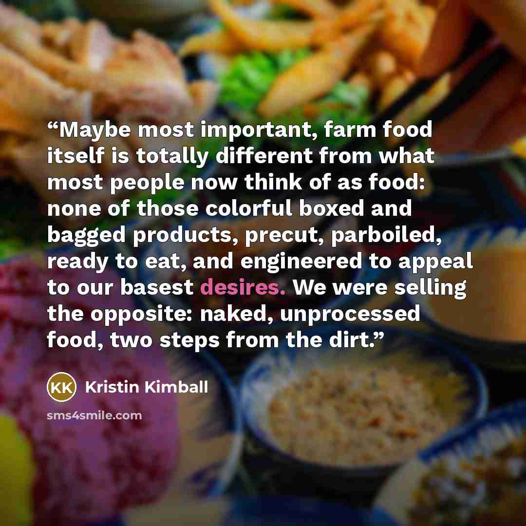 “Maybe most important, farm food itself is totally different from what most people now think of as food: none of those colorful boxed and bagged products, precut, parboiled, ready to eat, and engineered to appeal to our basest desires. We were selling the opposite: naked, unprocessed food, two…” quote by Kristin Kimball