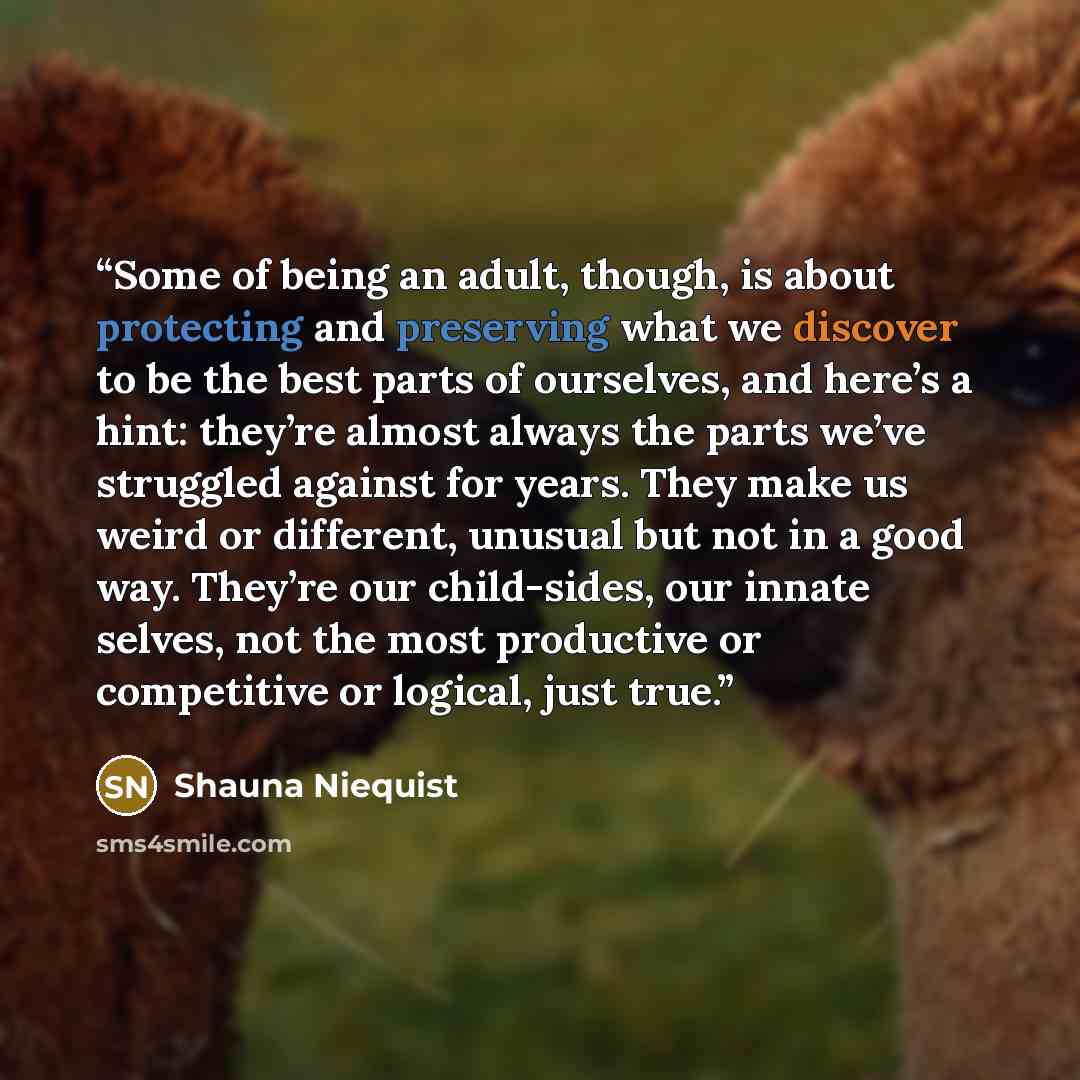 “Some of being an adult, though, is about protecting and preserving what we discover to be the best parts of ourselves, and here’s a hint: they’re almost always the parts we’ve struggled against for years. They make us weird or different, unusual but not in a good way. They’re our child-sides, our…” quote by Shauna Niequist
