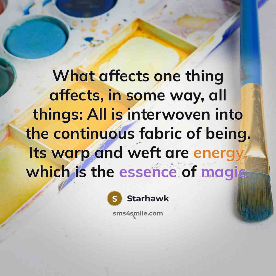 “What affects one thing affects, in some way, all things: All is interwoven into the continuous fabric of being. Its warp and weft are energy, which is the essence of magic.” quote by Starhawk