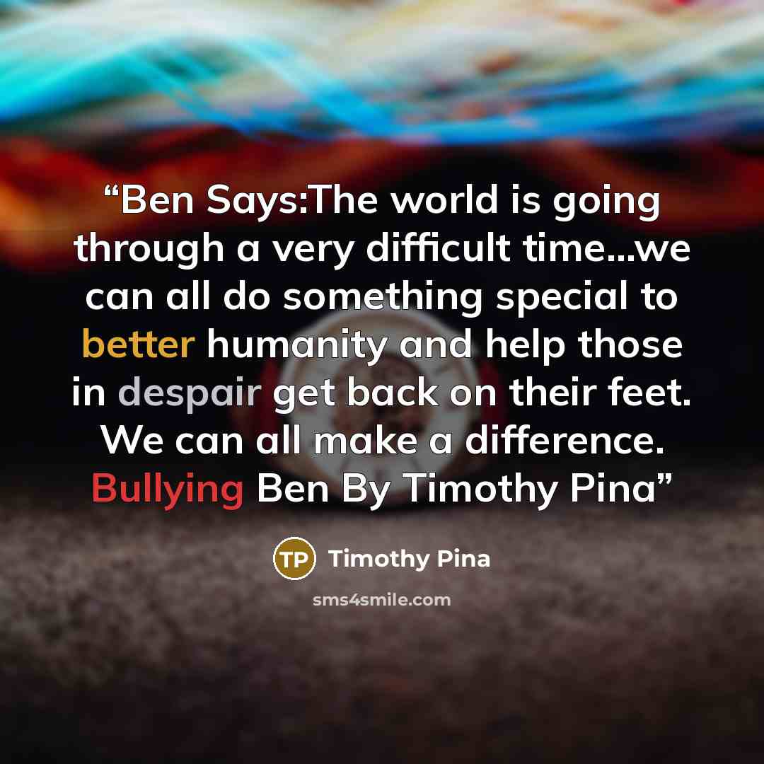 “Ben Says:The world is going through a very difficult time...we can all do something special to better humanity and help those in despair get back on their feet. We can all make a difference. Bullying Ben By Timothy Pina” quote by Timothy Pina