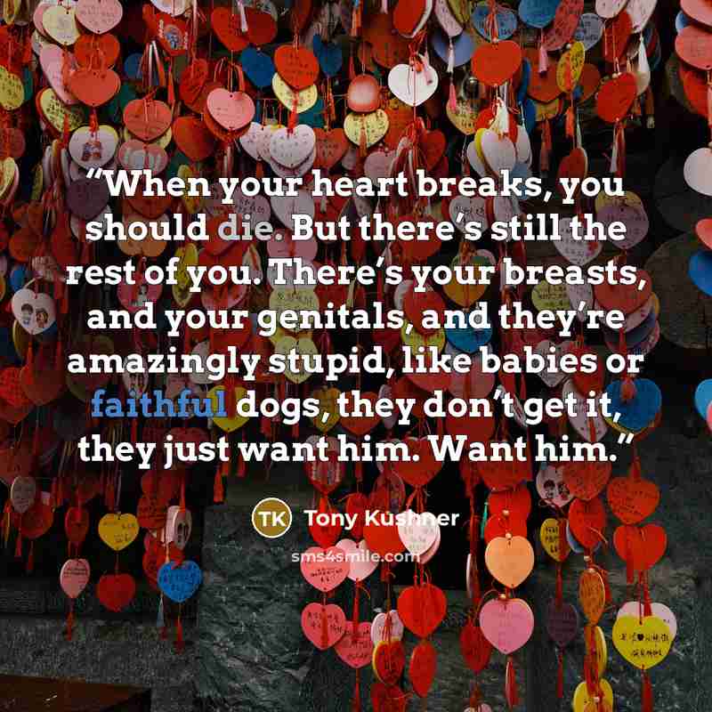 “When your heart breaks, you should die. But there’s still the rest of you. There’s your breasts, and your genitals, and they’re amazingly stupid, like babies or faithful dogs, they don’t get it, they just want him. Want him.” quote by Tony Kushner