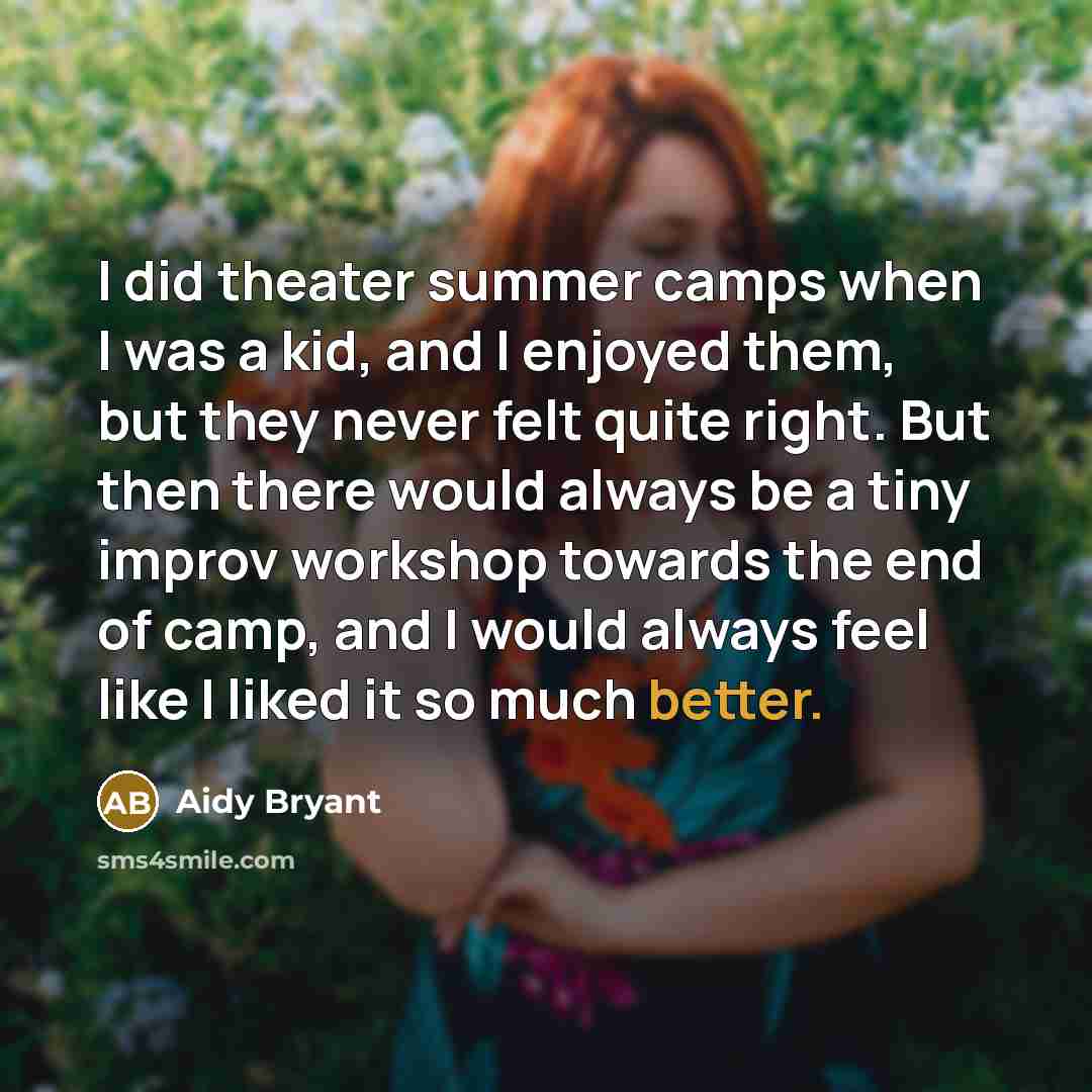 “I did theater summer camps when I was a kid, and I enjoyed them, but they never felt quite right. But then there would always be a tiny improv workshop towards the end of camp, and I would always feel like I liked it so much better.” quote by Aidy Bryant