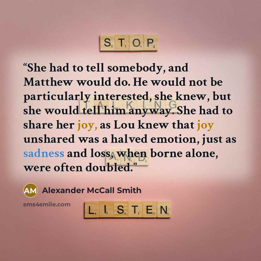 “She had to tell somebody, and Matthew would do. He would not be particularly interested, she knew, but she would tell him anyway. She had to share her joy, as Lou knew that joy unshared was a halved emotion, just as sadness and loss, when borne alone, were often doubled.” quote by Alexander McCall Smith