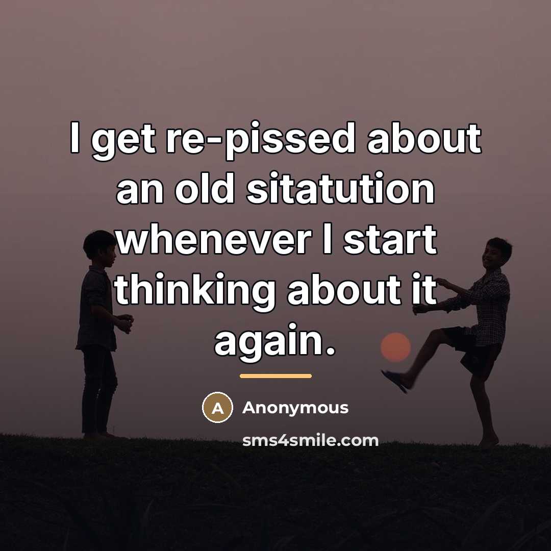 “I get re-pissed about an old sitatution whenever I start…” quote by Anonymous