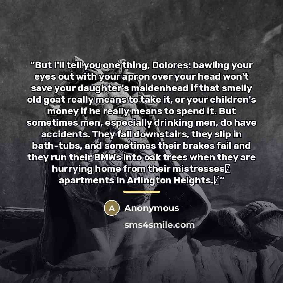 “But I'll tell you one thing, Dolores: bawling your eyes out with your apron over your head won't save your daughter's maidenhead if that smelly old goat really means to take it, or your children's money if he really means to spend it. But sometimes men, especially drinking men, do have accidents…” quote by Anonymous
