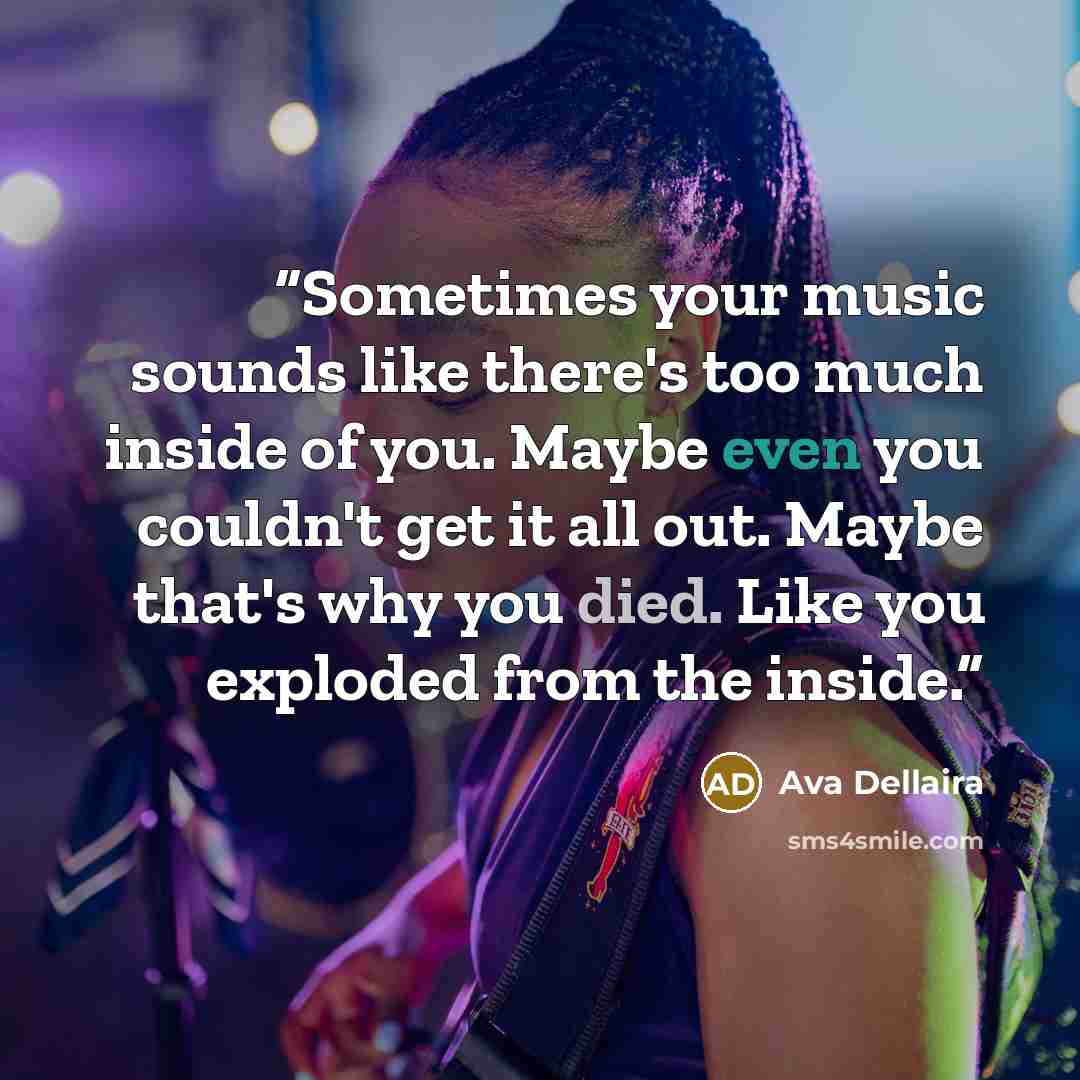 “Sometimes your music sounds like there's too much inside of you. Maybe even you couldn't get it all out. Maybe that's why you died. Like you exploded from the inside.” quote by Ava Dellaira
