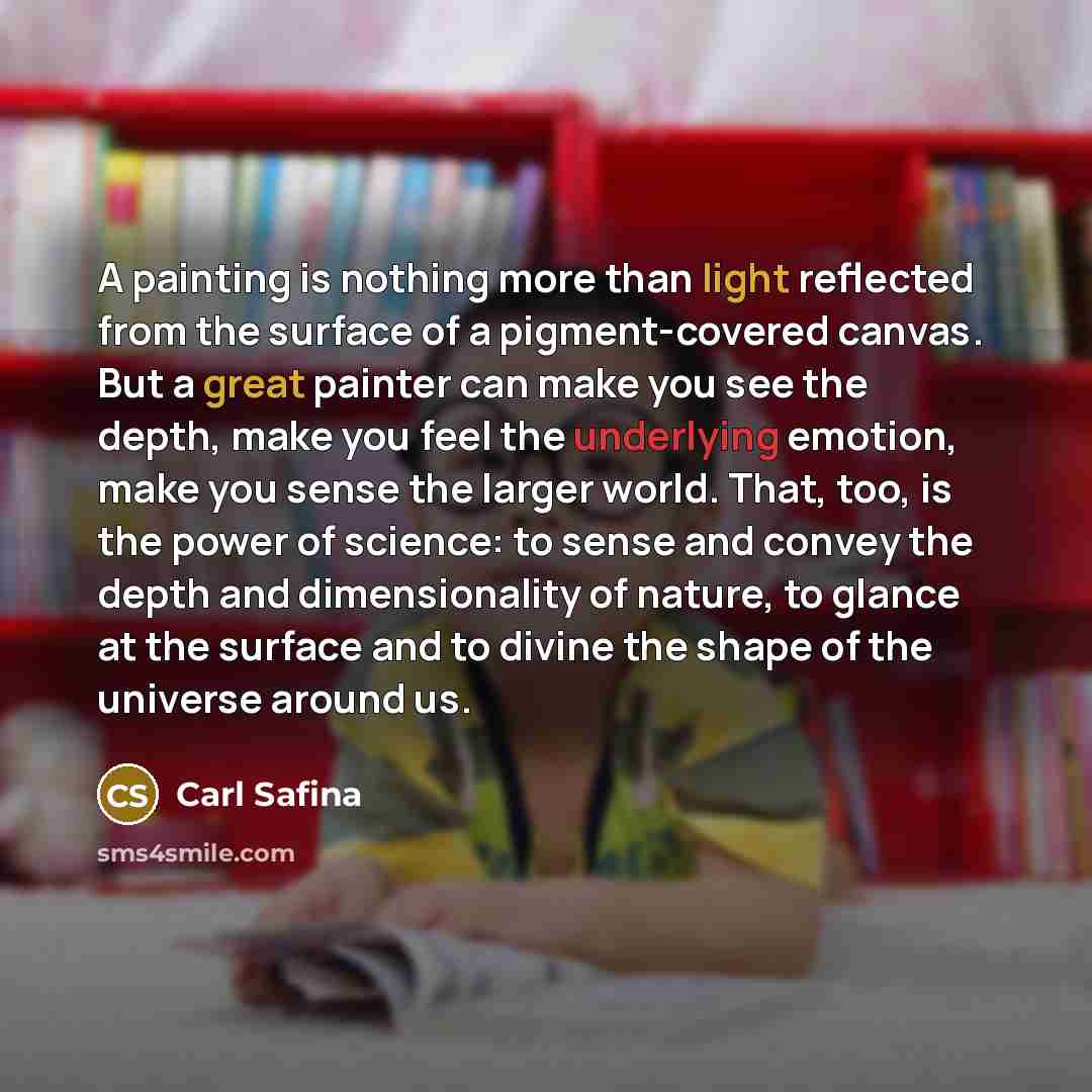 “A painting is nothing more than light reflected from the surface of a pigment-covered canvas. But a great painter can make you see the depth, make you feel the underlying emotion, make you sense the larger world. That, too, is the power of science: to sense and convey the depth and dimensionality…” quote by Carl Safina