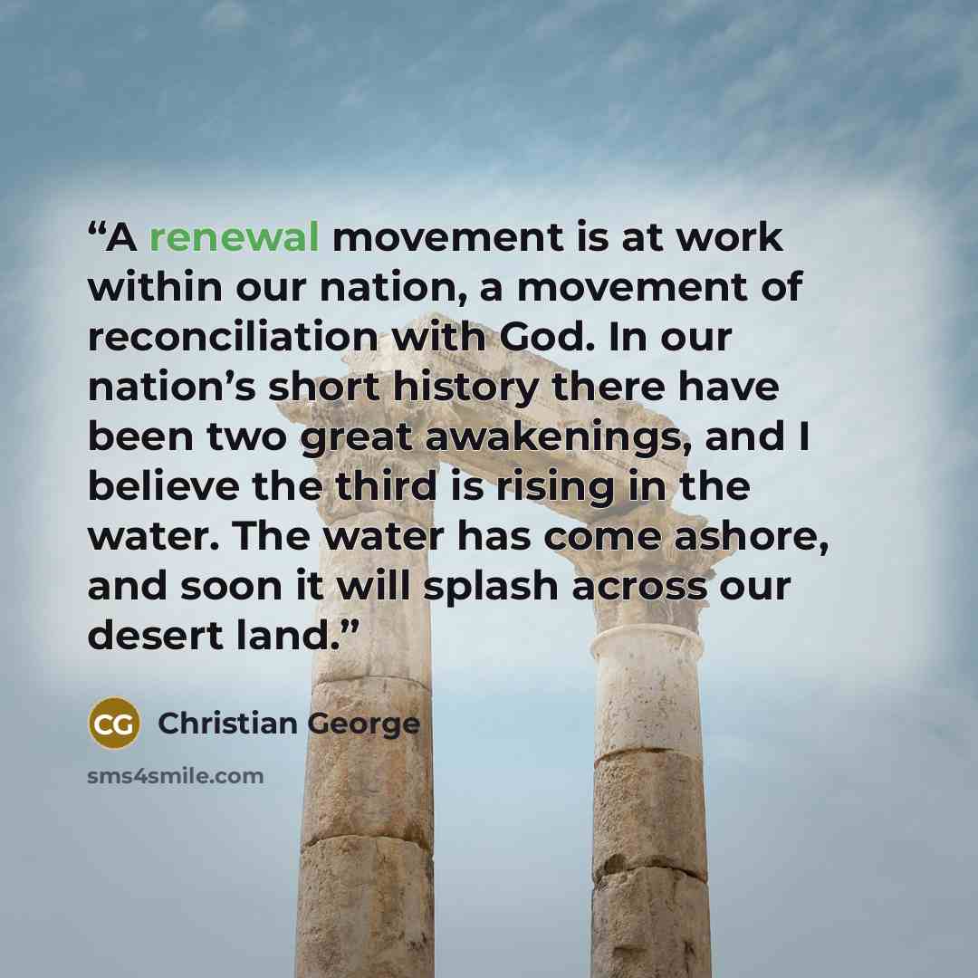 “A renewal movement is at work within our nation, a movement of reconciliation with God. In our nation’s short history there have been two great awakenings, and I believe the third is rising in the water. The water has come ashore, and soon it will splash across our desert land.” quote by Christian George