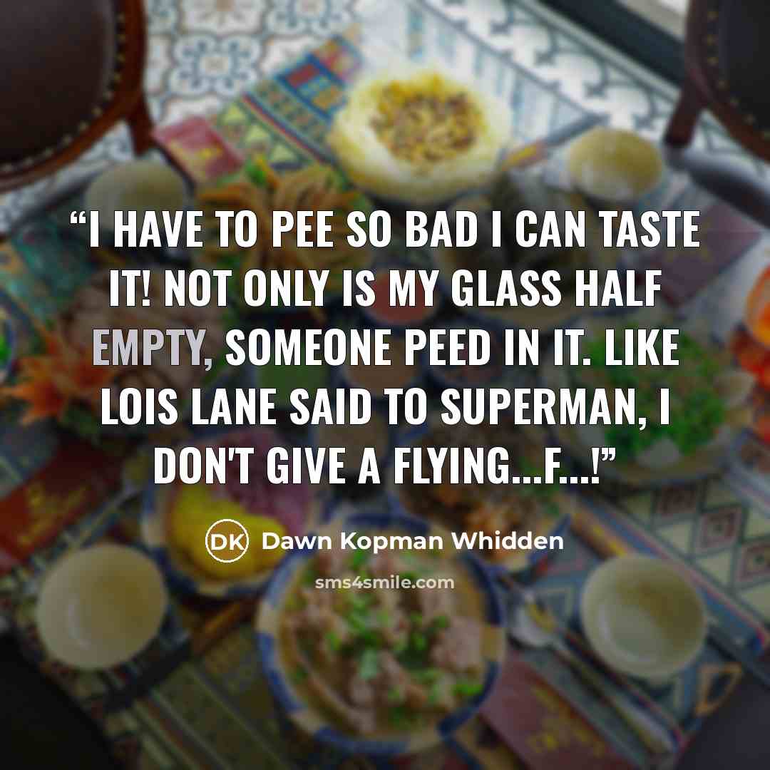 “I have to pee so bad I can taste it! Not only is my glass half empty, someone peed in it. Like Lois Lane said to Superman, I don't give a flying...f...!” quote by Dawn Kopman Whidden