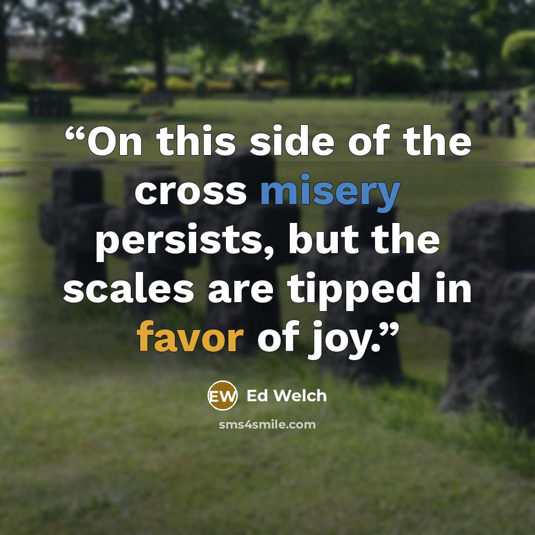 “On this side of the cross misery persists, but the scales are tipped in favor of joy.” quote by Ed Welch