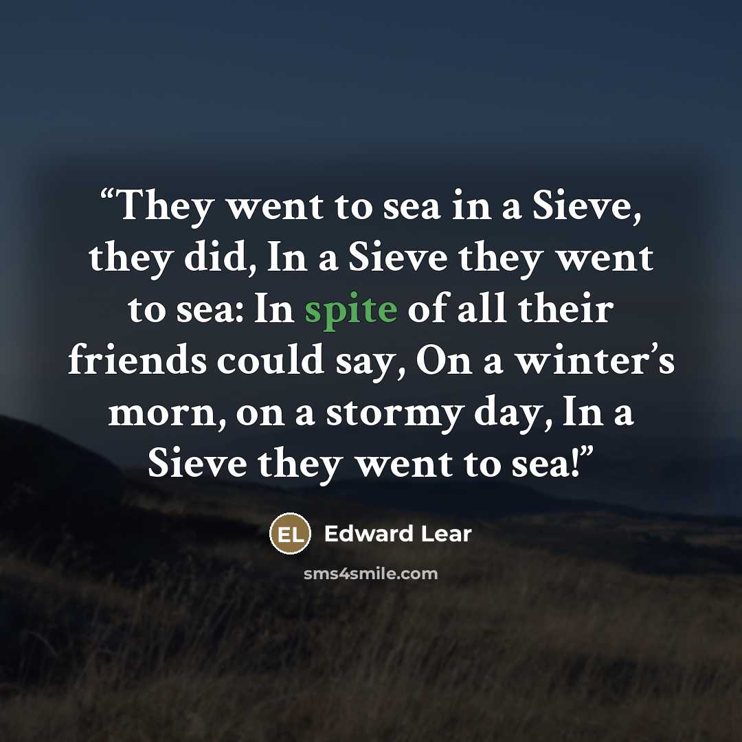 “They went to sea in a Sieve, they did, In a Sieve they went to sea: In spite of all their friends could say, On a winter’s morn, on a stormy day, In a Sieve they went to sea!” quote by Edward Lear