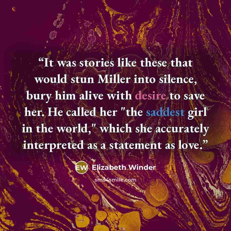 “It was stories like these that would stun Miller into silence, bury him alive with desire to save her. He called her "the saddest girl in the world," which she accurately interpreted as a statement as love.” quote by Elizabeth Winder