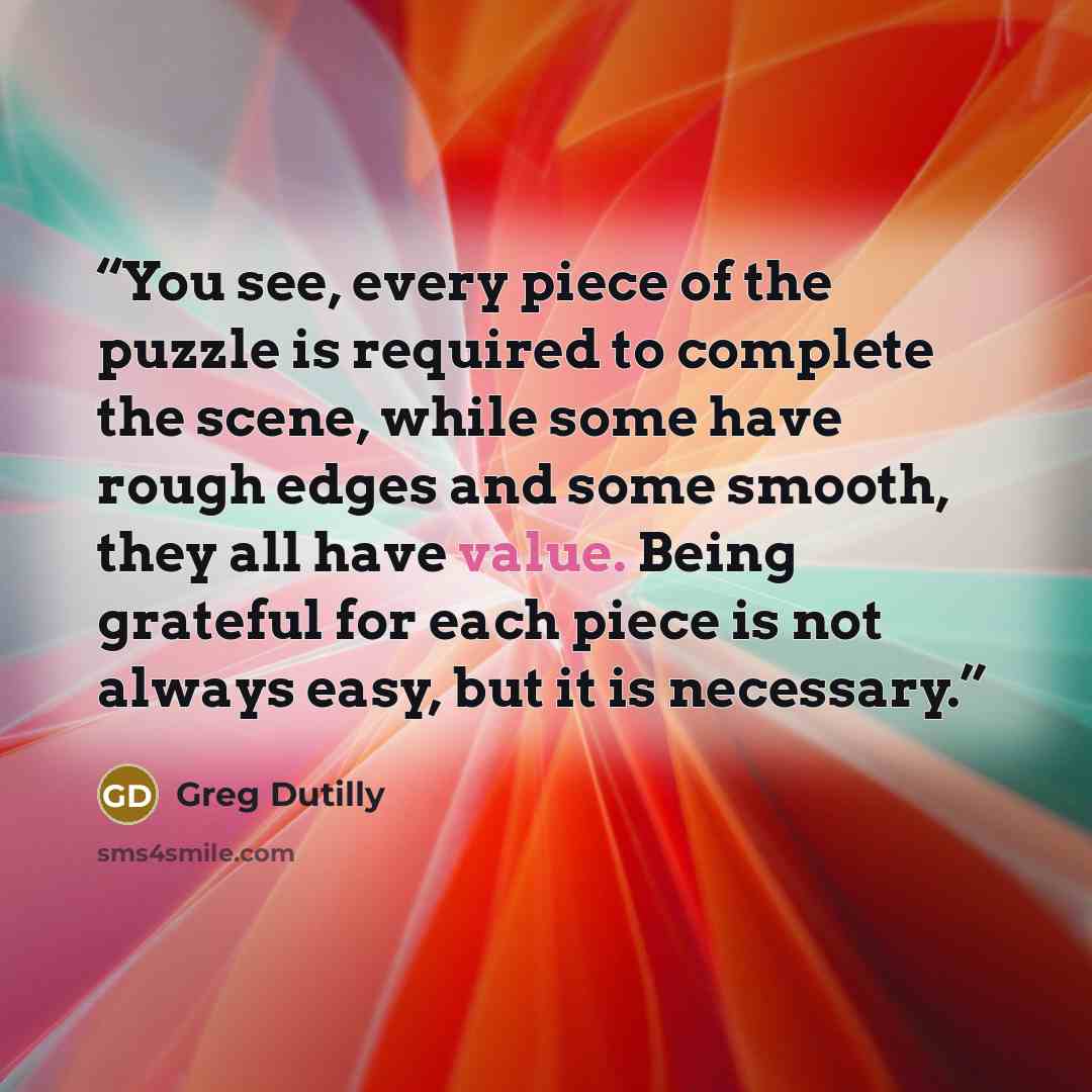 “You see, every piece of the puzzle is required to complete the scene, while some have rough edges and some smooth, they all have value. Being grateful for each piece is not always easy, but it is necessary.” quote by Greg Dutilly