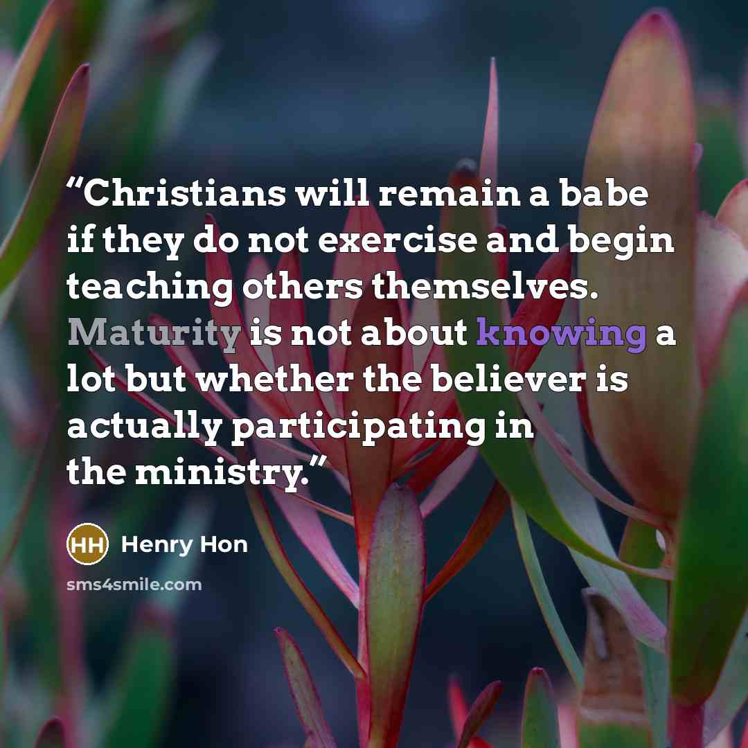 “Christians will remain a babe if they do not exercise and begin teaching others themselves. Maturity is not about knowing a lot but whether the believer is actually participating in the ministry.” quote by Henry Hon